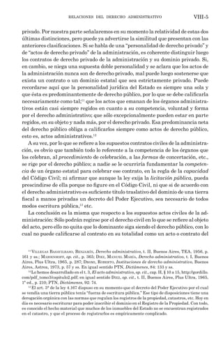 relaciones del derecho administrativo VIII-5
privado. Por nuestra parte señalaremos en su momento la relatividad de estas dos
últimas distinciones, pero puede ya advertirse la similitud que presentan con las
anteriores clasificaciones. Si se habla de una “personalidad de derecho privado” y
de “actos de derecho privado” de la administración, es coherente distinguir luego
los contratos de derecho privado de la administración y su dominio privado. Si,
en cambio, se niega una supuesta doble personalidad y se aclara que los actos de
la administración nunca son de derecho privado, mal puede luego sostenerse que
exista un contrato o un dominio estatal que sea estrictamente privado. Puede
recordarse aquí que la personalidad jurídica del Estado es siempre una sola y
que ésta es predominantemente de derecho público, por lo que se debe calificarla
necesariamente como tal;11
que los actos que emanan de los órganos administra-
tivos están casi siempre regidos en cuanto a su competencia, voluntad y forma
por el derecho administrativo; que sólo excepcionalmente pueden estar en parte
regidos, en su objeto y nada más, por el derecho privado. Esa predominancia neta
del derecho público obliga a calificarlos siempre como actos de derecho público,
esto es, actos administrativos.12
A su vez, por lo que se refiere a los supuestos contratos civiles de la administra-
ción, es obvio que también todo lo referente a la competencia de los órganos que
los celebran, al procedimiento de celebración, a las formas de concertación, etc.,
se rige por el derecho público; a nadie se le ocurriría fundamentar la competen-
cia de un órgano estatal para celebrar ese contrato, en la regla de la capacidad
del Código Civil; ni afirmar que aunque la ley exija la licitación pública, pueda
prescindirse de ella porque no figure en el Código Civil, ni que si de acuerdo con
el derecho administrativo es suficiente título traslativo del dominio de una tierra
fiscal a manos privadas un decreto del Poder Ejecutivo, sea necesario de todos
modos escritura pública,13
etc.
La conclusión es la misma que respecto a los supuestos actos civiles de la ad-
ministración: Sólo podrán regirse por el derecho civil en lo que se refiere al objeto
del acto, pero ello no quita que lo dominante siga siendo el derecho público, con lo
cual no puede calificarse al contrato en su totalidad como un acto o contrato del
11
Villegas Basavilbaso, Benjamín, Derecho administrativo, t. II, Buenos Aires, TEA, 1956, p.
161 y ss.; Marienhoff, op. cit., p. 365; Diez, Manuel María, Derecho administrativo, t. I, Buenos
Aires, Plus Ultra, 1965, p. 287; Dromi, Roberto, Instituciones de derecho administrativo, Buenos
Aires, Astrea, 1973, p. 57 y ss. En igual sentido PTN, Dictámenes, 84: 133 y ss.
12
Lo hemos desarrollado en el t. 3, El acto administrativo, op. cit., cap. II, § 10 a 15, http://gordillo.
com/pdf_tomo3/capitulo2.pdf; en igual sentido Diez, op. cit., t. II, Buenos Aires, Plus Ultra, 1965,
1ª ed., p. 210; PTN, Dictámenes, 92: 74.
13
El art. 3° de la ley 4.167 dispuso en su momento que el decreto del Poder Ejecutivo por el cual
se vendía una tierra pública tenía “fuerza de escritura pública.” Ese tipo de disposiciones tiene una
derogación orgánica con las normas que regulan los registros de la propiedad, catastros, etc. Hoy en
día es necesario escriturar para poder inscribir el dominio en el Registro de la Propiedad. Con todo,
es conocido el hecho material que muchos de los inmuebles del Estado no se encuentran registrados
en el catastro, y que el proceso de registrarlos es empíricamente complicado.
 