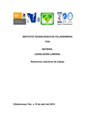 INSTITUTO TECNOLÓGICO DE VILLAHERMOSA

                               ITVH


                            MATERIA:

                    LEGISLACION LABORAL


                 Relaciones colectivas de trabajo




Villahermosa Tab., a 19 de abril del 2010
 