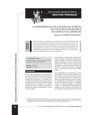 RELACIONES
COLECTIVAS
DE
TRABAJO
72
SOLUCIONES LABORALES PARA EL
SECTOR PRIVADO
pp. 72-79•ISSN 1996-3076•AGOSTO 2016•Nº 104 | SOLUCIONES LABORALES
RESUMEN
EJECUTIVO
LA PERMISIBILIDAD DE LAS HUELGAS ATÍPICAS
EN LOS NUEVOS ESCENARIOS
DE CONFLICTOS LABORALES
Alejandro J. NAVARRETE MALDONADO(*)
Si bien el derecho a la huelga es reconocido como un derecho fundamental
por la Constitución Política del Perú, existen en la práctica una serie de res-
tricciones que impiden su materialización efectiva en el desarrollo de las rela-
ciones laborales, entre ellas las referidas a las nuevas formas de organización
empresarial. En este informe, el autor analiza la figura de la huelga atípica,
como fórmula que permitiría a los trabajadores hacer frente a los nuevos con-
flictos que caracterizan el nuevo marco mundial.
 PALABRAS CLAVE
Autotutela colectiva / Conflictos colectivos / Huel-
gas atípicas / Organización empresarial
Recibido: 12/08/2016
Aprobado: 15/08/2016
Introducción
Con el avance tecnológico y la globalización,
las relaciones laborales han ido diversificán-
dose, apareciendo no solo nuevas formas de
organización empresarial, sino también nue-
vas formas de prestación de servicios. Esto ha
generado que los conflictos laborales también
encuentren nuevos escenarios, y en especial
aquellos de carácter económico, destinados a
la mejora de aspectos remunerativos y condi-
ciones de trabajo.
En tal medida, es necesario que el derecho a la
huelga se adecue a la clase de conflicto susci-
tado, sin embargo, en la forma que nuestra le-
gislación orienta su ejercicio sobre fórmulas
clásicas del conflicto, conviene repensar qué
tan necesario es permitir formas distintas de
afrontarlas, haciendo permisible en algunos
casos, lo que hoy conocemos como huelgas
atípicas.
Esta problemática es la afrontada en el pre-
sente trabajo, donde trataremos desde un pri-
mer momento, las restricciones que contem-
pla nuestra legislación sobre el derecho a la
huelga, para luego analizar los nuevos conflic-
tos de trabajo que se presentan en el esquema
de la descentralización productiva, la globali-
zación y el avance tecnológico, y finalmente
analizar si es permisible el planteamiento de
medidas de fuerza distintas al concepto clá-
sico de huelga que puedan hacer frente a los
(*) Abogado laboralista del Consorcio Daly, Otero & Florez-González Valdivia & Abogados. Maestrista de Derecho de Trabajo y
Seguridad Social en la Pontificia Universidad Católica del Perú. Con estudios de posgrado en Derecho Social (Laboral Cons-
titucional) por la misma casa de estudios y la Fundación General de la Universidad de Salamanca.
 