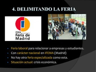 4. DELIMITANDO LA FERIA
• Feria laboral para relacionar a empresas y estudiantes.
• Con carácter nacional en IFEMA (Madrid)
• No hay otra feria especializada como esta.
• Situación actual: crisis económica.
 