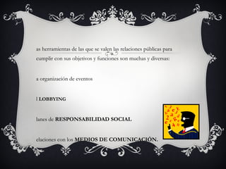 Las herramientas de las que se valen las relaciones públicas para cumplir con sus objetivos y funciones son muchas y diversas: La organización de eventos El  LOBBYING Planes de  RESPONSABILIDAD SOCIAL Relaciones con los  MEDIOS DE COMUNICACIÓN. 
