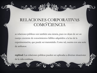 RELACIONES CORPORATIVAS COMO CIENCIA Las relaciones públicas son también una ciencia, pues no dejan de ser un cuerpo creciente de conocimientos falibles adquiridos a la luz de la experimentación, que puede ser transmitido. Como tal, cuenta con una serie de atributos:  Amplitud : Las relaciones públicas pueden ser aplicadas a diversas situaciones de la vida cotidiana. Apertura : Están dispuestas a generar modificaciones cuando sea necesario. 