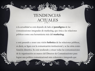 TENDENCIAS  ACTUALES En la actualidad se está dejando de lado el  paradigma  de las comunicaciones integradas de marketing, que sitúa a las relaciones públicas como una herramienta más del  marketing. Se está pasando a tener una visión  holística  de las relaciones públicas, es decir, se ligan con la comunicación institucional y se las sitúa como función directiva. Se está tendiendo a situar todas las comunicaciones de la organización en manos del Director de Comunicaciones para lograr una política comunicacional más coherente e integrada que persiga los mismos fines que la institución. 