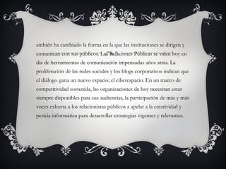 También ha cambiado la forma en la que las instituciones se dirigen y comunican con sus públicos. Las Relaciones Públicas se valen hoy en día de herramientas de comunicación impensadas años atrás. La proliferación de las redes sociales y los blogs corporativos indican que el diálogo gana un nuevo espacio; el ciberespacio. En un marco de competitividad sostenida, las organizaciones de hoy necesitan estar siempre disponibles para sus audiencias, la participación de más y más voces exhorta a los relacionistas públicos a apelar a la creatividad y pericia informática para desarrollar estrategias vigentes y relevantes. 