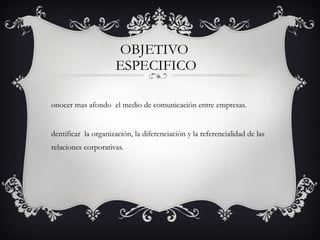 OBJETIVO  ESPECIFICO Conocer mas afondo  el medio de comunicación entre empresas.  Identificar  la organización, la diferenciación y la referencialidad de las relaciones corporativas.  