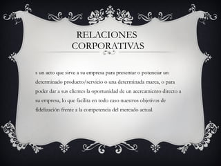 RELACIONES  CORPORATIVAS Es un acto que sirve a su empresa para presentar o potenciar un determinado producto/servicio o una determinada marca, o para poder dar a sus clientes la oportunidad de un acercamiento directo a su empresa, lo que facilita en todo caso nuestros objetivos de fidelización frente a la competencia del mercado actual. 