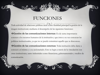 FUNCIONES  Toda actividad de relaciones públicas tiene como finalidad principal la gestión de la imagen institucional, mediante el desempeño de las siguientes funciones: Gestión de las comunicaciones internas : Es de suma importancia conocer a los recursos humanos de la institución y que éstos a su vez conozcan las políticas institucionales, ya que no se puede comunicar aquello que se desconoce. Gestión de las comunicaciones externas : Toda institución debe darse a conocer a sí misma y a su accionariado. Esto se logra a través de la vinculación con otras instituciones, tanto industriales como financieras, gubernamentales y medios de comunicación. 