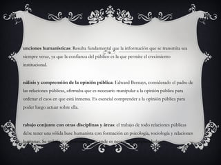 Funciones humanísticas : Resulta fundamental que la información que se transmita sea siempre veraz, ya que la confianza del público es la que permite el crecimiento institucional. Análisis y comprensión de la opinión pública : Edward Bernays, considerado el padre de las relaciones públicas, afirmaba que es necesario manipular a la opinión pública para ordenar el caos en que está inmersa. Es esencial comprender a la opinión pública para poder luego actuar sobre ella. Trabajo conjunto con otras disciplinas y áreas : el trabajo de todo relaciones públicas debe tener una sólida base humanista con formación en psicología, sociología y relaciones humanas. Se trabaja con personas y por ende es necesario comprenderlas. 