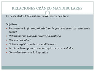 RELACIONES CRÁNEO MANDIBULARES

En desdentados totales utilizaremos rodetes de altura:


Objetivos:
 Representar la futura prótesis (por lo que debe estar correctamente
  hecha)
 Determinar un plano de referencia dentario
 Dar estética labial.
 Obtener registros cráneo mandibulares
 Servir de bases para trasladar registros al articulador
 Control indirecto de la impresión
 