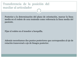 Transferencia de la posición del
maxilar al articulador

 Posterior a la determinación del plano de orientación, marcar la línea
 media en el rodete de cera teniendo como referencia la línea media del
 paciente.



 Fijar el rodete en el tenedor u horquilla.



 Además necesitamos dos puntos posteriores que corresponden al eje de
 rotación transversal o eje de bisagra posterior.
 