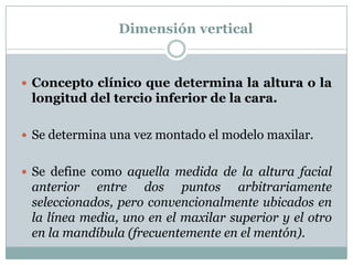 Dimensión vertical


 Concepto clínico que determina la altura o la
 longitud del tercio inferior de la cara.

 Se determina una vez montado el modelo maxilar.


 Se define como aquella medida de la altura facial
 anterior entre dos puntos arbitrariamente
 seleccionados, pero convencionalmente ubicados en
 la línea media, uno en el maxilar superior y el otro
 en la mandíbula (frecuentemente en el mentón).
 