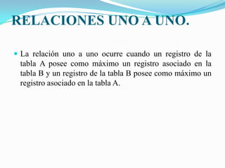 RELACIONES UNO A UNO.La relación uno a uno ocurre cuando un registro de la tabla A posee como máximo un registro asociado en la tabla B y un registro de la tabla B posee como máximo un registro asociado en la tabla A.