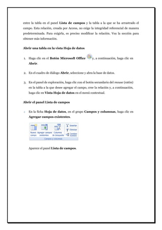 entre la tabla en el panel Lista de campos y la tabla a la que se ha arrastrado el campo. Esta relación, creada por Access, no exige la integridad referencial de manera predeterminada. Para exigirla, es preciso modificar la relación. Vea la sección para obtener más información. 
Abrir una tabla en la vista Hoja de datos 
1. Haga clic en el Botón Microsoft Office y, a continuación, haga clic en Abrir. 
2. En el cuadro de diálogo Abrir, seleccione y abra la base de datos. 
3. En el panel de exploración, haga clic con el botón secundario del mouse (ratón) en la tabla a la que desee agregar el campo, cree la relación y, a continuación, haga clic en Vista Hoja de datos en el menú contextual. 
Abrir el panel Lista de campos En la ficha Hoja de datos, en el grupo Campos y columnas, haga clic en Agregar campos existentes. 
Aparece el panel Lista de campos.  
