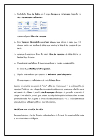 1. En la ficha Hoja de datos, en el grupo Campos y columnas, haga clic en Agregar campos existentes. 
Aparece el panel Lista de campos. 
2. Bajo Campos disponibles en otras tablas, haga clic en el signo más (+) situado junto a un nombre de tabla para mostrar la lista de los campos de esa tabla. 
3. Arrastre el campo que desee del panel Lista de campos a la tabla abierta en la vista Hoja de datos. 
4. Cuando aparezca la línea de inserción, coloque el campo en su posición. 
Se inicia el Asistente para búsquedas. 
5. Siga las instrucciones para ejecutar el Asistente para búsquedas. 
El campo aparece en la tabla en la vista Hoja de datos. 
Cuando se arrastra un campo de "otra" tabla (no relacionada) y, a continuación, se ejecuta el Asistente para búsquedas, se crea automáticamente una nueva relación uno a varios entre la tabla en el panel Lista de campos y la tabla a la que se ha arrastrado el campo. Esta relación, creada por Access, no exige la integridad referencial de manera predeterminada. Para exigirla, es preciso modificar la relación. Vea la sección Modificar una relación de tabla para obtener más información. 
Modificar una relación de tabla 
Para cambiar una relación de tabla, selecciónela en la ficha de documentos Relaciones y, a continuación, modifíquela.  