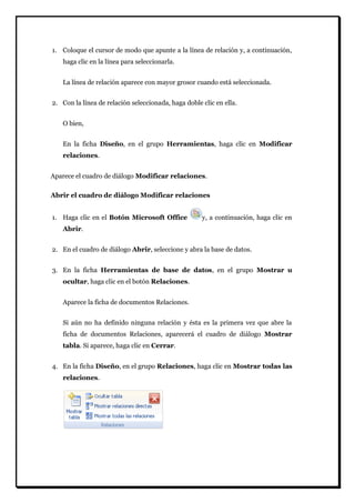 1. Coloque el cursor de modo que apunte a la línea de relación y, a continuación, haga clic en la línea para seleccionarla. 
La línea de relación aparece con mayor grosor cuando está seleccionada. 
2. Con la línea de relación seleccionada, haga doble clic en ella. 
O bien, En la ficha Diseño, en el grupo Herramientas, haga clic en Modificar relaciones. Aparece el cuadro de diálogo Modificar relaciones. 
Abrir el cuadro de diálogo Modificar relaciones 
1. Haga clic en el Botón Microsoft Office y, a continuación, haga clic en Abrir. 
2. En el cuadro de diálogo Abrir, seleccione y abra la base de datos. 
3. En la ficha Herramientas de base de datos, en el grupo Mostrar u ocultar, haga clic en el botón Relaciones. 
Aparece la ficha de documentos Relaciones. Si aún no ha definido ninguna relación y ésta es la primera vez que abre la ficha de documentos Relaciones, aparecerá el cuadro de diálogo Mostrar tabla. Si aparece, haga clic en Cerrar. 
4. En la ficha Diseño, en el grupo Relaciones, haga clic en Mostrar todas las relaciones. 
 