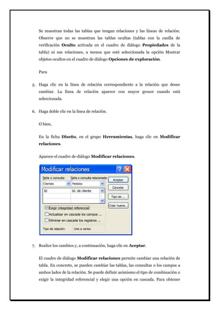 Se muestran todas las tablas que tengan relaciones y las líneas de relación. Observe que no se muestran las tablas ocultas (tablas con la casilla de verificación Oculto activada en el cuadro de diálogo Propiedades de la tabla) ni sus relaciones, a menos que esté seleccionada la opción Mostrar objetos ocultos en el cuadro de diálogo Opciones de exploración. Para 
5. Haga clic en la línea de relación correspondiente a la relación que desee cambiar. La línea de relación aparece con mayor grosor cuando está seleccionada. 
6. Haga doble clic en la línea de relación. 
O bien, En la ficha Diseño, en el grupo Herramientas, haga clic en Modificar relaciones. Aparece el cuadro de diálogo Modificar relaciones. 
7. Realice los cambios y, a continuación, haga clic en Aceptar. 
El cuadro de diálogo Modificar relaciones permite cambiar una relación de tabla. En concreto, se pueden cambiar las tablas, las consultas o los campos a ambos lados de la relación. Se puede definir asimismo el tipo de combinación o exigir la integridad referencial y elegir una opción en cascada. Para obtener  