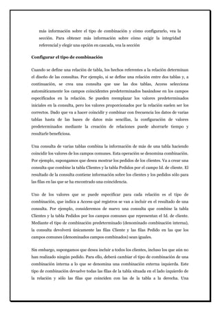 más información sobre el tipo de combinación y cómo configurarlo, vea la sección. Para obtener más información sobre cómo exigir la integridad referencial y elegir una opción en cascada, vea la sección 
Configurar el tipo de combinación 
Cuando se define una relación de tabla, los hechos referentes a la relación determinan el diseño de las consultas. Por ejemplo, si se define una relación entre dos tablas y, a continuación, se crea una consulta que use las dos tablas, Access selecciona automáticamente los campos coincidentes predeterminados basándose en los campos especificados en la relación. Se pueden reemplazar los valores predeterminados iniciales en la consulta, pero los valores proporcionados por la relación suelen ser los correctos. Dado que va a hacer coincidir y combinar con frecuencia los datos de varias tablas hasta de las bases de datos más sencillas, la configuración de valores predeterminados mediante la creación de relaciones puede ahorrarle tiempo y resultarle beneficiosa. Una consulta de varias tablas combina la información de más de una tabla haciendo coincidir los valores de los campos comunes. Esta operación se denomina combinación. Por ejemplo, supongamos que desea mostrar los pedidos de los clientes. Va a crear una consulta que combine la tabla Clientes y la tabla Pedidos por el campo Id. de cliente. El resultado de la consulta contiene información sobre los clientes y los pedidos sólo para las filas en las que se ha encontrado una coincidencia. Uno de los valores que se puede especificar para cada relación es el tipo de combinación, que indica a Access qué registros se van a incluir en el resultado de una consulta. Por ejemplo, consideremos de nuevo una consulta que combine la tabla Clientes y la tabla Pedidos por los campos comunes que representan el Id. de cliente. Mediante el tipo de combinación predeterminado (denominado combinación interna), la consulta devolverá únicamente las filas Cliente y las filas Pedido en las que los campos comunes (denominados campos combinados) sean iguales. 
Sin embargo, supongamos que desea incluir a todos los clientes, incluso los que aún no han realizado ningún pedido. Para ello, deberá cambiar el tipo de combinación de una combinación interna a lo que se denomina una combinación externa izquierda. Este tipo de combinación devuelve todas las filas de la tabla situada en el lado izquierdo de la relación y sólo las filas que coinciden con las de la tabla a la derecha. Una  