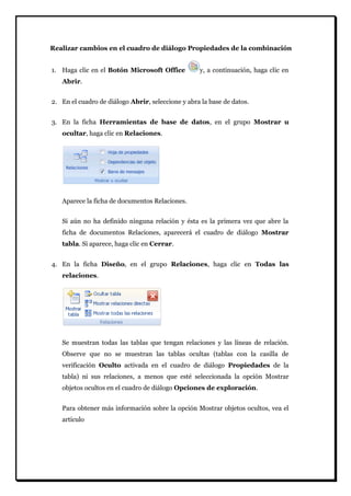 Realizar cambios en el cuadro de diálogo Propiedades de la combinación 
1. Haga clic en el Botón Microsoft Office y, a continuación, haga clic en Abrir. 
2. En el cuadro de diálogo Abrir, seleccione y abra la base de datos. 
3. En la ficha Herramientas de base de datos, en el grupo Mostrar u ocultar, haga clic en Relaciones. 
Aparece la ficha de documentos Relaciones. Si aún no ha definido ninguna relación y ésta es la primera vez que abre la ficha de documentos Relaciones, aparecerá el cuadro de diálogo Mostrar tabla. Si aparece, haga clic en Cerrar. 
4. En la ficha Diseño, en el grupo Relaciones, haga clic en Todas las relaciones. 
Se muestran todas las tablas que tengan relaciones y las líneas de relación. Observe que no se muestran las tablas ocultas (tablas con la casilla de verificación Oculto activada en el cuadro de diálogo Propiedades de la tabla) ni sus relaciones, a menos que esté seleccionada la opción Mostrar objetos ocultos en el cuadro de diálogo Opciones de exploración. Para obtener más información sobre la opción Mostrar objetos ocultos, vea el artículo  