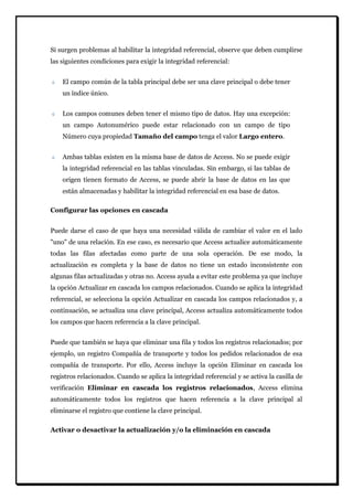 Si surgen problemas al habilitar la integridad referencial, observe que deben cumplirse las siguientes condiciones para exigir la integridad referencial: El campo común de la tabla principal debe ser una clave principal o debe tener un índice único. Los campos comunes deben tener el mismo tipo de datos. Hay una excepción: un campo Autonumérico puede estar relacionado con un campo de tipo Número cuya propiedad Tamaño del campo tenga el valor Largo entero. Ambas tablas existen en la misma base de datos de Access. No se puede exigir la integridad referencial en las tablas vinculadas. Sin embargo, si las tablas de origen tienen formato de Access, se puede abrir la base de datos en las que están almacenadas y habilitar la integridad referencial en esa base de datos. 
Configurar las opciones en cascada 
Puede darse el caso de que haya una necesidad válida de cambiar el valor en el lado "uno" de una relación. En ese caso, es necesario que Access actualice automáticamente todas las filas afectadas como parte de una sola operación. De ese modo, la actualización es completa y la base de datos no tiene un estado inconsistente con algunas filas actualizadas y otras no. Access ayuda a evitar este problema ya que incluye la opción Actualizar en cascada los campos relacionados. Cuando se aplica la integridad referencial, se selecciona la opción Actualizar en cascada los campos relacionados y, a continuación, se actualiza una clave principal, Access actualiza automáticamente todos los campos que hacen referencia a la clave principal. Puede que también se haya que eliminar una fila y todos los registros relacionados; por ejemplo, un registro Compañía de transporte y todos los pedidos relacionados de esa compañía de transporte. Por ello, Access incluye la opción Eliminar en cascada los registros relacionados. Cuando se aplica la integridad referencial y se activa la casilla de verificación Eliminar en cascada los registros relacionados, Access elimina automáticamente todos los registros que hacen referencia a la clave principal al eliminarse el registro que contiene la clave principal. 
Activar o desactivar la actualización y/o la eliminación en cascada  