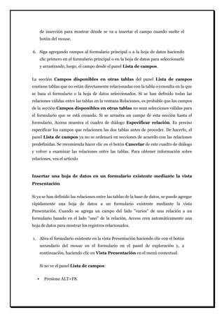 de inserción para mostrar dónde se va a insertar el campo cuando suelte el botón del mouse. 
6. Siga agregando campos al formulario principal o a la hoja de datos haciendo clic primero en el formulario principal o en la hoja de datos para seleccionarlo y arrastrando, luego, el campo desde el panel Lista de campos. 
La sección Campos disponibles en otras tablas del panel Lista de campos contiene tablas que no están directamente relacionadas con la tabla o consulta en la que se basa el formulario o la hoja de datos seleccionados. Si se han definido todas las relaciones válidas entre las tablas en la ventana Relaciones, es probable que los campos de la sección Campos disponibles en otras tablas no sean selecciones válidas para el formulario que se está creando. Si se arrastra un campo de esta sección hasta el formulario, Access muestra el cuadro de diálogo Especificar relación. Es preciso especificar los campos que relacionen las dos tablas antes de proceder. De hacerlo, el panel Lista de campos ya no se ordenará en secciones de acuerdo con las relaciones predefinidas. Se recomienda hacer clic en el botón Cancelar de este cuadro de diálogo y volver a examinar las relaciones entre las tablas. Para obtener información sobre relaciones, vea el artículo 
Insertar una hoja de datos en un formulario existente mediante la vista Presentación 
Si ya se han definido las relaciones entre las tablas de la base de datos, se puede agregar rápidamente una hoja de datos a un formulario existente mediante la vista Presentación. Cuando se agrega un campo del lado "varios" de una relación a un formulario basado en el lado "uno" de la relación, Access crea automáticamente una hoja de datos para mostrar los registros relacionados. 
1. Abra el formulario existente en la vista Presentación haciendo clic con el botón secundario del mouse en el formulario en el panel de exploración y, a continuación, haciendo clic en Vista Presentación en el menú contextual. 
Si no ve el panel Lista de campos: 
 Presione ALT+F8.  