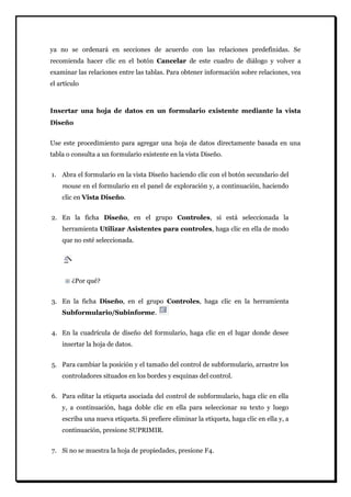 ya no se ordenará en secciones de acuerdo con las relaciones predefinidas. Se recomienda hacer clic en el botón Cancelar de este cuadro de diálogo y volver a examinar las relaciones entre las tablas. Para obtener información sobre relaciones, vea el artículo 
Insertar una hoja de datos en un formulario existente mediante la vista Diseño 
Use este procedimiento para agregar una hoja de datos directamente basada en una tabla o consulta a un formulario existente en la vista Diseño. 
1. Abra el formulario en la vista Diseño haciendo clic con el botón secundario del mouse en el formulario en el panel de exploración y, a continuación, haciendo clic en Vista Diseño. 
2. En la ficha Diseño, en el grupo Controles, si está seleccionada la herramienta Utilizar Asistentes para controles, haga clic en ella de modo que no esté seleccionada. 
¿Por qué? 
3. En la ficha Diseño, en el grupo Controles, haga clic en la herramienta Subformulario/Subinforme. 
4. En la cuadrícula de diseño del formulario, haga clic en el lugar donde desee insertar la hoja de datos. 
5. Para cambiar la posición y el tamaño del control de subformulario, arrastre los controladores situados en los bordes y esquinas del control. 
6. Para editar la etiqueta asociada del control de subformulario, haga clic en ella y, a continuación, haga doble clic en ella para seleccionar su texto y luego escriba una nueva etiqueta. Si prefiere eliminar la etiqueta, haga clic en ella y, a continuación, presione SUPRIMIR. 
7. Si no se muestra la hoja de propiedades, presione F4.  