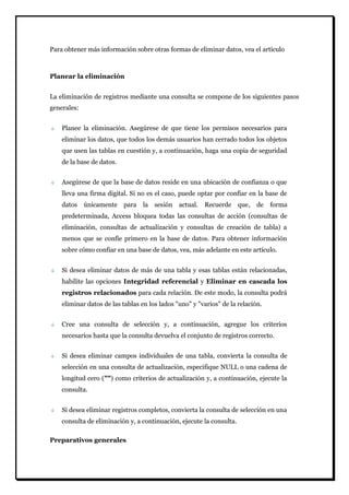 Para obtener más información sobre otras formas de eliminar datos, vea el artículo 
Planear la eliminación 
La eliminación de registros mediante una consulta se compone de los siguientes pasos generales: Planee la eliminación. Asegúrese de que tiene los permisos necesarios para eliminar los datos, que todos los demás usuarios han cerrado todos los objetos que usen las tablas en cuestión y, a continuación, haga una copia de seguridad de la base de datos. Asegúrese de que la base de datos reside en una ubicación de confianza o que lleva una firma digital. Si no es el caso, puede optar por confiar en la base de datos únicamente para la sesión actual. Recuerde que, de forma predeterminada, Access bloquea todas las consultas de acción (consultas de eliminación, consultas de actualización y consultas de creación de tabla) a menos que se confíe primero en la base de datos. Para obtener información sobre cómo confiar en una base de datos, vea, más adelante en este artículo. Si desea eliminar datos de más de una tabla y esas tablas están relacionadas, habilite las opciones Integridad referencial y Eliminar en cascada los registros relacionados para cada relación. De este modo, la consulta podrá eliminar datos de las tablas en los lados "uno" y "varios" de la relación. Cree una consulta de selección y, a continuación, agregue los criterios necesarios hasta que la consulta devuelva el conjunto de registros correcto. Si desea eliminar campos individuales de una tabla, convierta la consulta de selección en una consulta de actualización, especifique NULL o una cadena de longitud cero ("") como criterios de actualización y, a continuación, ejecute la consulta. Si desea eliminar registros completos, convierta la consulta de selección en una consulta de eliminación y, a continuación, ejecute la consulta. 
Preparativos generales  