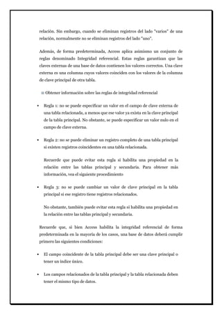 relación. Sin embargo, cuando se eliminan registros del lado "varios" de una relación, normalmente no se eliminan registros del lado "uno". Además, de forma predeterminada, Access aplica asimismo un conjunto de reglas denominado Integridad referencial. Estas reglas garantizan que las claves externas de una base de datos contienen los valores correctos. Una clave externa es una columna cuyos valores coinciden con los valores de la columna de clave principal de otra tabla. 
Obtener información sobre las reglas de integridad referencial 
 Regla 1: no se puede especificar un valor en el campo de clave externa de una tabla relacionada, a menos que ese valor ya exista en la clave principal de la tabla principal. No obstante, se puede especificar un valor nulo en el campo de clave externa. 
 Regla 2: no se puede eliminar un registro completo de una tabla principal si existen registros coincidentes en una tabla relacionada. 
Recuerde que puede evitar esta regla si habilita una propiedad en la relación entre las tablas principal y secundaria. Para obtener más información, vea el siguiente procedimiento 
 Regla 3: no se puede cambiar un valor de clave principal en la tabla principal si ese registro tiene registros relacionados. 
No obstante, también puede evitar esta regla si habilita una propiedad en la relación entre las tablas principal y secundaria. 
Recuerde que, si bien Access habilita la integridad referencial de forma predeterminada en la mayoría de los casos, una base de datos deberá cumplir primero las siguientes condiciones: 
 El campo coincidente de la tabla principal debe ser una clave principal o tener un índice único. 
 Los campos relacionados de la tabla principal y la tabla relacionada deben tener el mismo tipo de datos.  