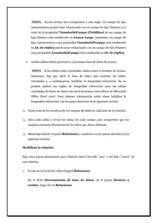 NOTA Access incluye dos excepciones a esta regla. Un campo de tipo Autonumérico puede estar relacionado con un campo de tipo Número si el valor de la propiedad TamañoDelCampo (FieldSize) de ese campo de tipo Número está establecido en Entero Largo. Asimismo, un campo de tipo Autonumérico cuya propiedad TamañoDelCampo está establecida en Id. de réplica puede estar relacionado con un campo de tipo Número cuya propiedad TamañoDelCampo está establecida en Id. de réplica. 
 Ambas tablas deben pertenecer a la misma base de datos de Access. 
NOTA Si las tablas están vinculadas, deben tener el formato de Access. Asimismo, hay que abrir la base de datos que contiene las tablas vinculadas y, a continuación, habilitar la integridad referencial. No se pueden aplicar las reglas de integridad referencial para las tablas vinculadas de bases de datos con otros formatos, como libros de Microsoft Office Excel 2007. Para obtener información sobre cómo habilitar la integridad referencial, vea los pasos descritos en la siguiente sección. 
2. Tome nota de los nombres de los campos de tabla en cada lado de la relación. 
3. Abra cada tabla y revise los datos de cada campo para comprobar que los campos contienen efectivamente los datos que desea eliminar. 
4. Mantenga abierto el panel Relaciones y continúe con los pasos descritos en la siguiente sección. 
Modificar la relación 
Siga estos pasos únicamente para eliminar datos del lado "uno" y del lado "varios" de una relación. 
1. Si aún no lo ha hecho, abra el panel Relaciones. 
En la ficha Herramientas de base de datos, en el grupo Mostrar u ocultar, haga clic en Relaciones.  