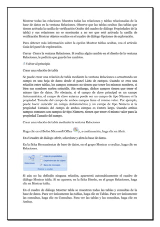 Mostrar todas las relaciones Muestra todas las relaciones y tablas relacionadas de la base de datos en la ventana Relaciones. Observe que las tablas ocultas (las tablas que tienen activada la casilla de verificación Oculto del cuadro de diálogo Propiedades de la tabla) y sus relaciones no se mostrarán a no ser que esté activada la casilla de verificación Mostrar objetos ocultos en el cuadro de diálogo Opciones de exploración. 
Para obtener más información sobre la opción Mostrar tablas ocultas, vea el artículo Guía del panel de exploración. Cerrar Cierra la ventana Relaciones. Si realiza algún cambio en el diseño de la ventana Relaciones, le pedirán que guarde los cambios. 
Volver al principio 
Crear una relación de tabla Se puede crear una relación de tabla mediante la ventana Relaciones o arrastrando un campo en una hoja de datos desde el panel Lista de campos. Cuando se crea una relación entre tablas, los campos comunes no tienen que tener los mismos nombres, si bien sus nombres suelen coincidir. Sin embargo, dichos campos tienen que tener el mismo tipo de datos. No obstante, si el campo de clave principal es un campo Autonumérico, el campo de clave externa puede ser un campo de tipo Número si la propiedad Tamaño del campo de ambos campos tiene el mismo valor. Por ejemplo, puede hacer coincidir un campo Autonumérico y un campo de tipo Número si la propiedad Tamaño del campo de ambos campos es Entero largo. Cuando ambos campos comunes son campos de tipo Número, tienen que tener el mismo valor para la propiedad Tamaño del campo. Crear una relación de tabla mediante la ventana Relaciones 
Haga clic en el Botón Microsoft Office y, a continuación, haga clic en Abrir. En el cuadro de diálogo Abrir, seleccione y abra la base de datos. En la ficha Herramientas de base de datos, en el grupo Mostrar u ocultar, haga clic en Relaciones. 
Si aún no ha definido ninguna relación, aparecerá automáticamente el cuadro de diálogo Mostrar tabla. Si no aparece, en la ficha Diseño, en el grupo Relaciones, haga clic en Mostrar tabla. En el cuadro de diálogo Mostrar tabla se muestran todas las tablas y consultas de la base de datos. Para ver únicamente las tablas, haga clic en Tablas. Para ver únicamente las consultas, haga clic en Consultas. Para ver las tablas y las consultas, haga clic en Ambas.  