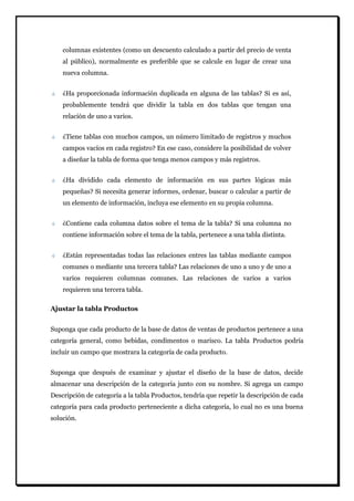 columnas existentes (como un descuento calculado a partir del precio de venta al público), normalmente es preferible que se calcule en lugar de crear una nueva columna. ¿Ha proporcionada información duplicada en alguna de las tablas? Si es así, probablemente tendrá que dividir la tabla en dos tablas que tengan una relación de uno a varios. ¿Tiene tablas con muchos campos, un número limitado de registros y muchos campos vacíos en cada registro? En ese caso, considere la posibilidad de volver a diseñar la tabla de forma que tenga menos campos y más registros. ¿Ha dividido cada elemento de información en sus partes lógicas más pequeñas? Si necesita generar informes, ordenar, buscar o calcular a partir de un elemento de información, incluya ese elemento en su propia columna. ¿Contiene cada columna datos sobre el tema de la tabla? Si una columna no contiene información sobre el tema de la tabla, pertenece a una tabla distinta. ¿Están representadas todas las relaciones entres las tablas mediante campos comunes o mediante una tercera tabla? Las relaciones de uno a uno y de uno a varios requieren columnas comunes. Las relaciones de varios a varios requieren una tercera tabla. 
Ajustar la tabla Productos 
Suponga que cada producto de la base de datos de ventas de productos pertenece a una categoría general, como bebidas, condimentos o marisco. La tabla Productos podría incluir un campo que mostrara la categoría de cada producto. Suponga que después de examinar y ajustar el diseño de la base de datos, decide almacenar una descripción de la categoría junto con su nombre. Si agrega un campo Descripción de categoría a la tabla Productos, tendría que repetir la descripción de cada categoría para cada producto perteneciente a dicha categoría, lo cual no es una buena solución.  