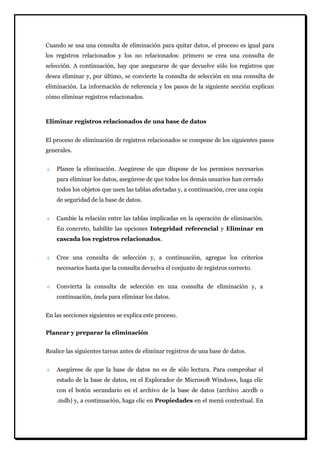 Cuando se usa una consulta de eliminación para quitar datos, el proceso es igual para los registros relacionados y los no relacionados: primero se crea una consulta de selección. A continuación, hay que asegurarse de que devuelve sólo los registros que desea eliminar y, por último, se convierte la consulta de selección en una consulta de eliminación. La información de referencia y los pasos de la siguiente sección explican cómo eliminar registros relacionados. 
Eliminar registros relacionados de una base de datos 
El proceso de eliminación de registros relacionados se compone de los siguientes pasos generales. Planee la eliminación. Asegúrese de que dispone de los permisos necesarios para eliminar los datos, asegúrese de que todos los demás usuarios han cerrado todos los objetos que usen las tablas afectadas y, a continuación, cree una copia de seguridad de la base de datos. Cambie la relación entre las tablas implicadas en la operación de eliminación. En concreto, habilite las opciones Integridad referencial y Eliminar en cascada los registros relacionados. Cree una consulta de selección y, a continuación, agregue los criterios necesarios hasta que la consulta devuelva el conjunto de registros correcto. Convierta la consulta de selección en una consulta de eliminación y, a continuación, úsela para eliminar los datos. 
En las secciones siguientes se explica este proceso. 
Planear y preparar la eliminación 
Realice las siguientes tareas antes de eliminar registros de una base de datos. Asegúrese de que la base de datos no es de sólo lectura. Para comprobar el estado de la base de datos, en el Explorador de Microsoft Windows, haga clic con el botón secundario en el archivo de la base de datos (archivo .accdb o .mdb) y, a continuación, haga clic en Propiedades en el menú contextual. En  