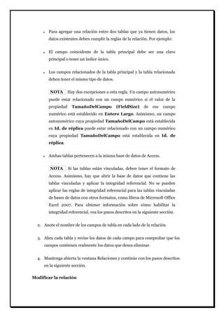 Para agregar una relación entre dos tablas que ya tienen datos, los datos existentes deben cumplir la reglas de la relación. Por ejemplo: El campo coincidente de la tabla principal debe ser una clave principal o tener un índice único. Los campos relacionados de la tabla principal y la tabla relacionada deben tener el mismo tipo de datos. 
NOTA Hay dos excepciones a esta regla. Un campo autonumérico puede estar relacionado con un campo numérico si el valor de la propiedad TamañoDelCampo (FieldSize) de ese campo numérico está establecido en Entero Largo. Asimismo, un campo autonumérico cuya propiedad TamañoDelCampo está establecida en Id. de réplica puede estar relacionado con un campo numérico cuya propiedad TamañoDelCampo está establecida en Id. de réplica. Ambas tablas pertenecen a la misma base de datos de Access. 
NOTA Si las tablas están vinculadas, deben tener el formato de Access. Asimismo, hay que abrir la base de datos que contiene las tablas vinculadas y aplicar la integridad referencial. No se pueden aplicar las reglas de integridad referencial para las tablas vinculadas de bases de datos con otros formatos, como libros de Microsoft Office Excel 2007. Para obtener información sobre cómo habilitar la integridad referencial, vea los pasos descritos en la siguiente sección. 
2. Anote el nombre de los campos de tabla en cada lado de la relación. 
3. Abra cada tabla y revise los datos de cada campo para comprobar que los campos contienen realmente los datos que desea eliminar. 
4. Mantenga abierta la ventana Relaciones y continúe con los pasos descritos en la siguiente sección. 
Modificar la relación  