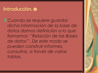Introducción.☻
Cuando se requiere guardar
dicha información de la base de
datos damos definición a lo que
llamamos ‘’Relación de las Bases
de datos’’. De este modo se
pueden construir informes,
consultas, a través de varias
tablas.
 