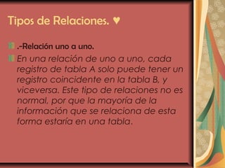 Tipos de Relaciones. ♥
.-Relación uno a uno.
En una relación de uno a uno, cada
registro de tabla A solo puede tener un
registro coincidente en la tabla B, y
viceversa. Este tipo de relaciones no es
normal, por que la mayoría de la
información que se relaciona de esta
forma estaría en una tabla.
 