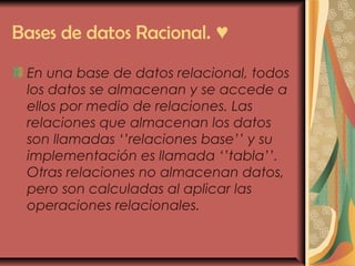 Bases de datos Racional. ♥
En una base de datos relacional, todos
los datos se almacenan y se accede a
ellos por medio de relaciones. Las
relaciones que almacenan los datos
son llamadas ‘’relaciones base’’ y su
implementación es llamada ‘’tabla’’.
Otras relaciones no almacenan datos,
pero son calculadas al aplicar las
operaciones relacionales.
 