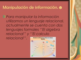 Manipulación de información.☻
Para manipular la información
utilizamos un lenguaje relacional,
actualmente se cuenta con dos
lenguajes formales ‘’El algebra
relacional’’ y ‘’El calculo
relacional’’.
 