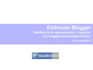 Estimado Blogger
Gestión de la comunicación y relación
     con bloggers para aseguradoras
                         15 de marzo 2012
 
