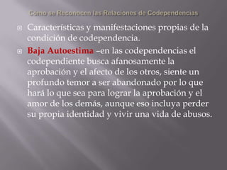    Características y manifestaciones propias de la
    condición de codependencia.
   Baja Autoestima –en las codependencias el
    codependiente busca afanosamente la
    aprobación y el afecto de los otros, siente un
    profundo temor a ser abandonado por lo que
    hará lo que sea para lograr la aprobación y el
    amor de los demás, aunque eso incluya perder
    su propia identidad y vivir una vida de abusos.
 