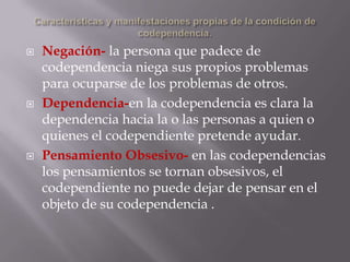   Negación- la persona que padece de
    codependencia niega sus propios problemas
    para ocuparse de los problemas de otros.
   Dependencia-en la codependencia es clara la
    dependencia hacia la o las personas a quien o
    quienes el codependiente pretende ayudar.
   Pensamiento Obsesivo- en las codependencias
    los pensamientos se tornan obsesivos, el
    codependiente no puede dejar de pensar en el
    objeto de su codependencia .
 