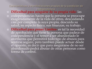   Dificultad para ocuparse de su propia vida- las
   codependencias hacen que la persona se preocupe
    exageradamente de la vida de otros, descuidando
    casi por completo la suya propia, descuida su
    salud, su aspecto físico, sus finanzas, su trabajo.
   Dificultad para poner Límites- es tal la necesidad
    de aprobación que tiene la persona que padece de
    codependencia y el temor a ser abandonado le
    atormenta que permitirá todo tipo de abusos para
    sentirse seguro, pero tambien puede actuar desde
    el opuesto, es decir que para asegurarse de no ser
    abandonado podrá abusar de otras personas como
    forma de control.
 