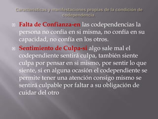    Falta de Confianza-en las codependencias la
    persona no confía en si misma, no confía en su
    capacidad, no confía en los otros.
   Sentimiento de Culpa-si algo sale mal el
    codependiente sentirá culpa, también siente
    culpa por pensar en si mismo, por sentir lo que
    siente, si en alguna ocasión el codependiente se
    permite tener una atención consigo mismo se
    sentirá culpable por faltar a su obligación de
    cuidar del otro
 