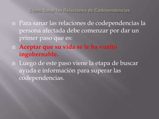    Para sanar las relaciones de codependencias la
    persona afectada debe comenzar por dar un
    primer paso que es:
   Aceptar que su vida se le ha vuelto
    ingobernable.
   Luego de este paso viene la etapa de buscar
    ayuda e información para superar las
    codependencias.
 