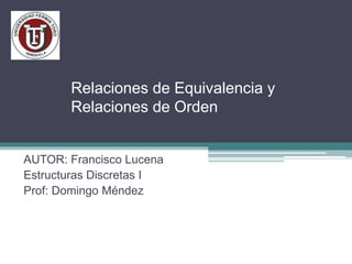 Relaciones de Equivalencia y
Relaciones de Orden
AUTOR: Francisco Lucena
Estructuras Discretas I
Prof: Domingo Méndez
 