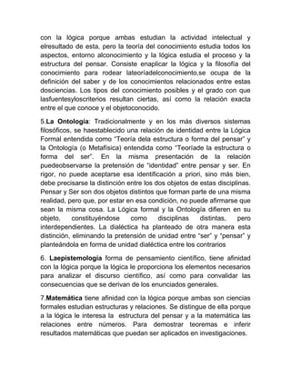con la lógica porque ambas estudian la actividad intelectual y
elresultado de esta, pero la teoría del conocimiento estudia todos los
aspectos, entorno alconocimiento y la lógica estudia el proceso y la
estructura del pensar. Consiste enaplicar la lógica y la filosofía del
conocimiento para rodear lateoríadelconocimiento,se ocupa de la
definición del saber y de los conocimientos relacionados entre estas
dosciencias. Los tipos del conocimiento posibles y el grado con que
lasfuentesyloscriterios resultan ciertas, así como la relación exacta
entre el que conoce y el objetoconocido.

5.La Ontología: Tradicionalmente y en los más diversos sistemas
filosóficos, se haestablecido una relación de identidad entre la Lógica
Formal entendida como “Teoría dela estructura o forma del pensar” y
la Ontología (o Metafísica) entendida como “Teoríade la estructura o
forma del ser”. En la misma presentación de la relación
puedeobservarse la pretensión de “identidad” entre pensar y ser. En
rigor, no puede aceptarse esa identificación a priori, sino más bien,
debe precisarse la distinción entre los dos objetos de estas disciplinas.
Pensar y Ser son dos objetos distintos que forman parte de una misma
realidad, pero que, por estar en esa condición, no puede afirmarse que
sean la misma cosa. La Lógica formal y la Ontología difieren en su
objeto,     constituyéndose    como      disciplinas   distintas,    pero
interdependientes. La dialéctica ha planteado de otra manera esta
distinción, eliminando la pretensión de unidad entre “ser” y “pensar” y
planteándola en forma de unidad dialéctica entre los contrarios

6. Laepistemología forma de pensamiento científico, tiene afinidad
con la lógica porque la lógica le proporciona los elementos necesarios
para analizar el discurso científico, así como para convalidar las
consecuencias que se derivan de los enunciados generales.

7.Matemática tiene afinidad con la lógica porque ambas son ciencias
formales estudian estructuras y relaciones. Se distingue de ella porque
a la lógica le interesa la estructura del pensar y a la matemática las
relaciones entre números. Para demostrar teoremas e inferir
resultados matemáticas que puedan ser aplicados en investigaciones.
 