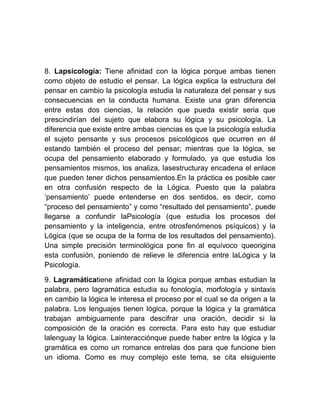 8. Lapsicología: Tiene afinidad con la lógica porque ambas tienen
como objeto de estudio el pensar. La lógica explica la estructura del
pensar en cambio la psicología estudia la naturaleza del pensar y sus
consecuencias en la conducta humana. Existe una gran diferencia
entre estas dos ciencias, la relación que pueda existir seria que
prescindirían del sujeto que elabora su lógica y su psicología. La
diferencia que existe entre ambas ciencias es que la psicología estudia
el sujeto pensante y sus procesos psicológicos que ocurren en él
estando también el proceso del pensar; mientras que la lógica, se
ocupa del pensamiento elaborado y formulado, ya que estudia los
pensamientos mismos, los analiza, lasestructuray encadena el enlace
que pueden tener dichos pensamientos.En la práctica es posible caer
en otra confusión respecto de la Lógica. Puesto que la palabra
„pensamiento‟ puede entenderse en dos sentidos, es decir, como
“proceso del pensamiento” y como “resultado del pensamiento”, puede
llegarse a confundir laPsicología (que estudia los procesos del
pensamiento y la inteligencia, entre otrosfenómenos psíquicos) y la
Lógica (que se ocupa de la forma de los resultados del pensamiento).
Una simple precisión terminológica pone fin al equívoco queorigina
esta confusión, poniendo de relieve le diferencia entre laLógica y la
Psicología.

9. Lagramáticatiene afinidad con la lógica porque ambas estudian la
palabra, pero lagramática estudia su fonología, morfología y sintaxis
en cambio la lógica le interesa el proceso por el cual se da origen a la
palabra. Los lenguajes tienen lógica, porque la lógica y la gramática
trabajan ambiguamente para descifrar una oración, decidir si la
composición de la oración es correcta. Para esto hay que estudiar
lalenguay la lógica. Lainteracciónque puede haber entre la lógica y la
gramática es como un romance entrelas dos para que funcione bien
un idioma. Como es muy complejo este tema, se cita elsiguiente
 