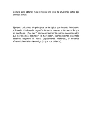 ejemplo para obtener más o menos una idea de lafusiónde estas dos
ciencias juntas.




Ejemplo: Utilizando los principios de la lógica que invento Aristóteles,
aplicando principiosde negación tenemos que no entendemos lo que
se manifiesta, ¿Por qué?, porquenormalmente cuando nos piden algo
que no tenemos decimos:" No hay nada", cuandodecimos esa frase
estamos negando la nada, (lógicamente hablando), y estamos
afirmandola existencia de algo (lo que nos pidieron).
 