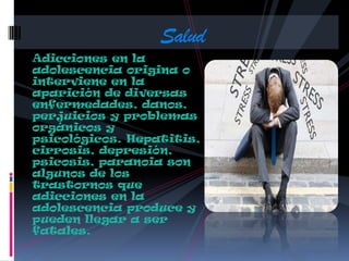 Adicciones en la
adolescencia origina o
interviene en la
aparición de diversas
enfermedades, danos,
perjuicios y problemas
orgánicos y
psicológicos. Hepatitis,
cirrosis, depresión,
psicosis, paranoia son
algunos de los
trastornos que
adicciones en la
adolescencia produce y
pueden llegar a ser
fatales.
Salud
 