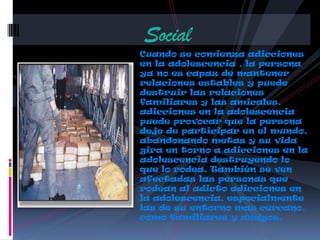Cuando se comienza adicciones
en la adolescencia , la persona
ya no es capaz de mantener
relaciones estables y puede
destruir las relaciones
familiares y las amicales.
adicciones en la adolescencia
puede provocar que la persona
deje de participar en el mundo,
abandonando metas y su vida
gira en torno a adicciones en la
adolescencia destruyendo lo
que lo rodea. También se ven
afectadas las personas que
rodean al adicto adicciones en
la adolescencia, especialmente
las de su entorno mas cercano,
como familiares y amigos.
Social
 