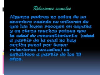 Algunos padres no salen de su
asombro cuando se enteran de
que las leyes recogen en españa
y en otros muchos países que
la edad de consentimiento (edad
a partir de la cual no hay
acción penal por tener
relaciones sexuales) se
establece a partir de los 13
años.
Relaciones sexuales
 