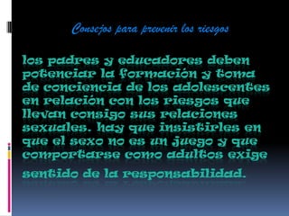 los padres y educadores deben
potenciar la formación y toma
de conciencia de los adolescentes
en relación con los riesgos que
llevan consigo sus relaciones
sexuales. hay que insistirles en
que el sexo no es un juego y que
comportarse como adultos exige
sentido de la responsabilidad.
Consejos para prevenir los riesgos
 
